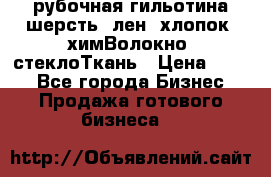 рубочная гильотина шерсть, лен, хлопок, химВолокно, стеклоТкань › Цена ­ 100 - Все города Бизнес » Продажа готового бизнеса   